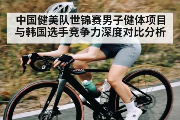 中国健美队世锦赛男子健体项目与韩国选手竞争力深度对比分析