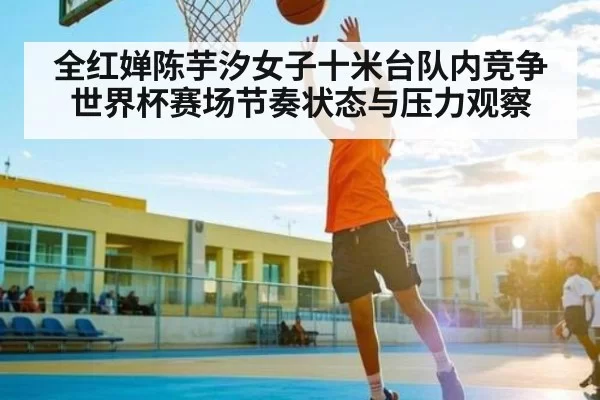 全红婵陈芋汐女子十米台队内竞争世界杯赛场节奏状态与压力观察